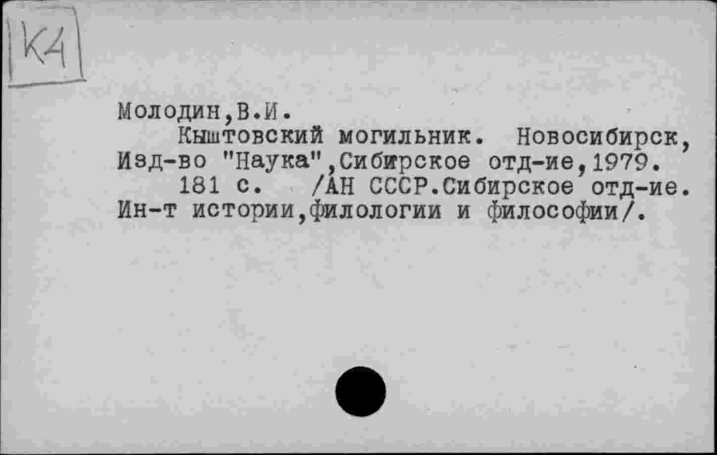 ﻿Молодин,В.И.
Кыштовский могильник. Новосибирск Изд-во ’’Наука",Сибирское отд-ие,1979.
181 с. /АН СССР.Сибирское отд-ие Ин-т истории,филологии и философии/.